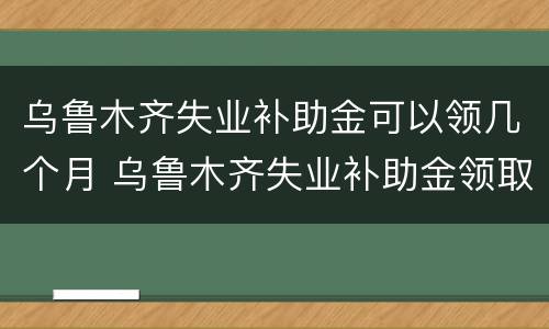 乌鲁木齐失业补助金可以领几个月 乌鲁木齐失业补助金领取条件及标准2020