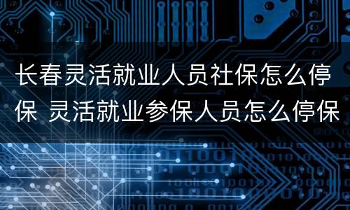 长春灵活就业人员社保怎么停保 灵活就业参保人员怎么停保