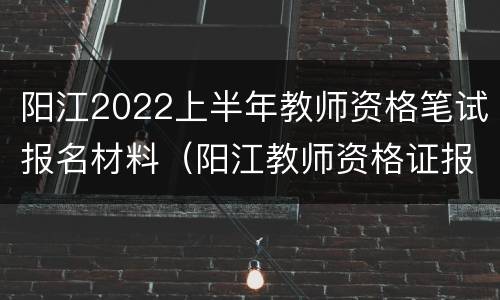 阳江2022上半年教师资格笔试报名材料（阳江教师资格证报名时间）