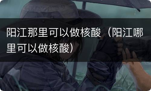 阳江那里可以做核酸（阳江哪里可以做核酸）