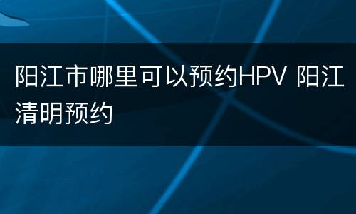 阳江市哪里可以预约HPV 阳江清明预约