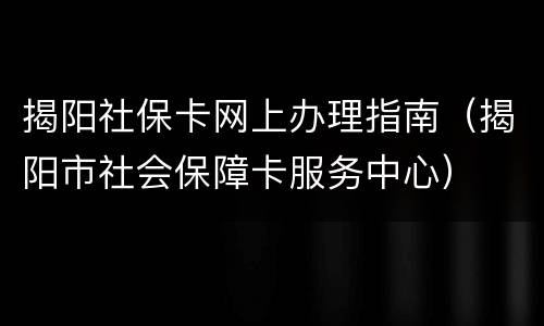 揭阳社保卡网上办理指南（揭阳市社会保障卡服务中心）