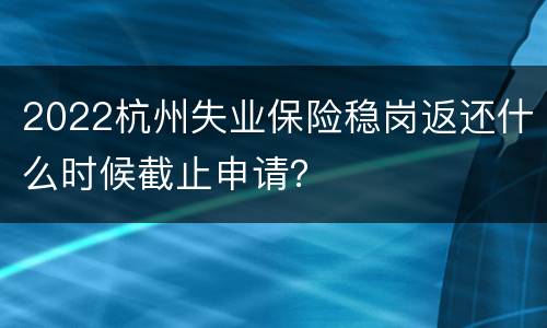 2022杭州失业保险稳岗返还什么时候截止申请？