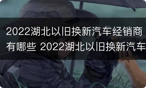 2022湖北以旧换新汽车经销商有哪些 2022湖北以旧换新汽车经销商有哪些呢