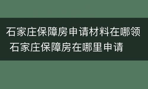 石家庄保障房申请材料在哪领 石家庄保障房在哪里申请