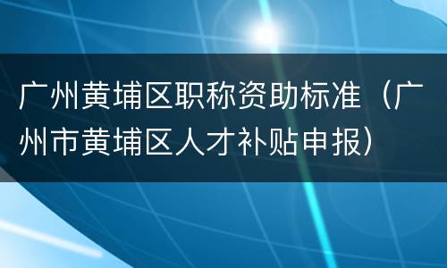 广州黄埔区职称资助标准（广州市黄埔区人才补贴申报）