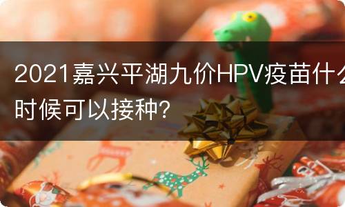 2021嘉兴平湖九价HPV疫苗什么时候可以接种？