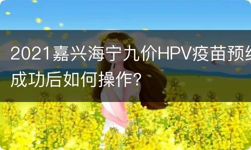 2021嘉兴海宁九价HPV疫苗预约成功后如何操作？