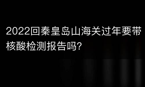2022回秦皇岛山海关过年要带核酸检测报告吗？