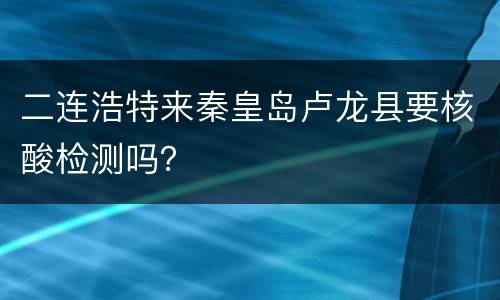 二连浩特来秦皇岛卢龙县要核酸检测吗？