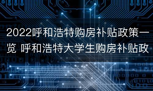 2022呼和浩特购房补贴政策一览 呼和浩特大学生购房补贴政策2021标准