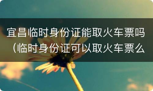 宜昌临时身份证能取火车票吗（临时身份证可以取火车票么）