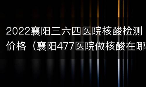 2022襄阳三六四医院核酸检测价格（襄阳477医院做核酸在哪里看结果）