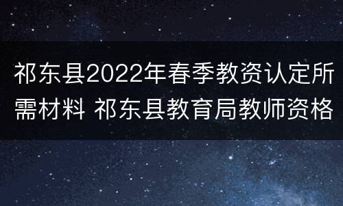 祁东县2022年春季教资认定所需材料 祁东县教育局教师资格证认定