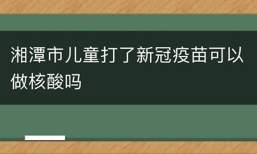 湘潭市儿童打了新冠疫苗可以做核酸吗