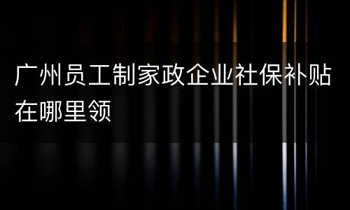 广州员工制家政企业社保补贴在哪里领