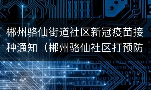 郴州骆仙街道社区新冠疫苗接种通知（郴州骆仙社区打预防针的电话）