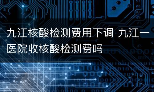 九江核酸检测费用下调 九江一医院收核酸检测费吗