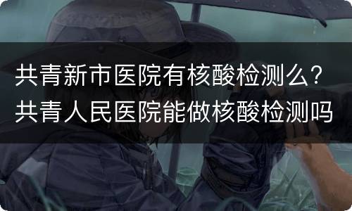共青新市医院有核酸检测么? 共青人民医院能做核酸检测吗