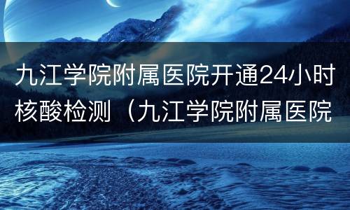 九江学院附属医院开通24小时核酸检测（九江学院附属医院核酸检测结果查询）