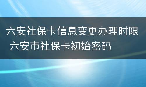六安社保卡信息变更办理时限 六安市社保卡初始密码