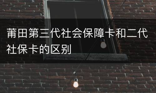 莆田第三代社会保障卡和二代社保卡的区别