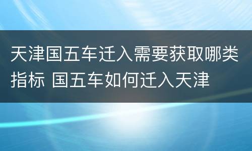 天津国五车迁入需要获取哪类指标 国五车如何迁入天津