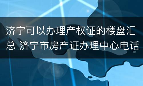 济宁可以办理产权证的楼盘汇总 济宁市房产证办理中心电话咨询