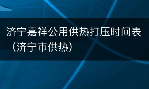 济宁嘉祥公用供热打压时间表（济宁市供热）