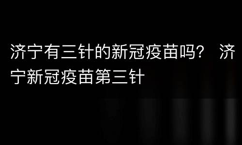 济宁有三针的新冠疫苗吗？ 济宁新冠疫苗第三针