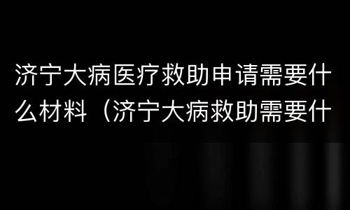 济宁大病医疗救助申请需要什么材料（济宁大病救助需要什么条件才能申请）