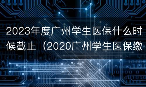2023年度广州学生医保什么时候截止（2020广州学生医保缴费时间）