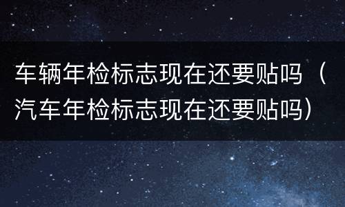 车辆年检标志现在还要贴吗（汽车年检标志现在还要贴吗）