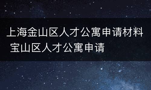 上海金山区人才公寓申请材料 宝山区人才公寓申请