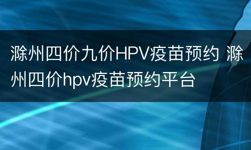 滁州四价九价HPV疫苗预约 滁州四价hpv疫苗预约平台