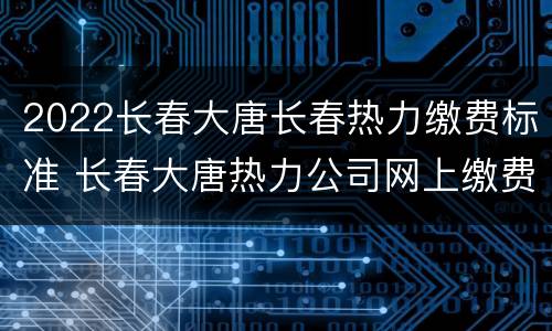 2022长春大唐长春热力缴费标准 长春大唐热力公司网上缴费