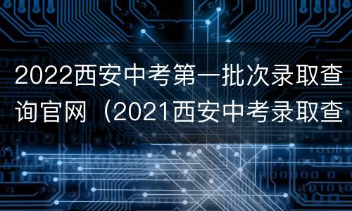 2022西安中考第一批次录取查询官网（2021西安中考录取查询系统入口官网）