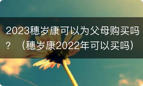 2023穗岁康可以为父母购买吗？（穗岁康2022年可以买吗）