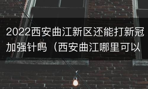 2022西安曲江新区还能打新冠加强针吗（西安曲江哪里可以打新冠疫苗）