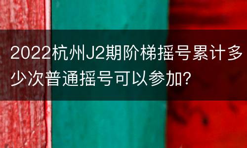 2022杭州J2期阶梯摇号累计多少次普通摇号可以参加？