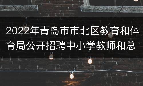 2022年青岛市市北区教育和体育局公开招聘中小学教师和总量备案控制幼儿教师笔试统一公告