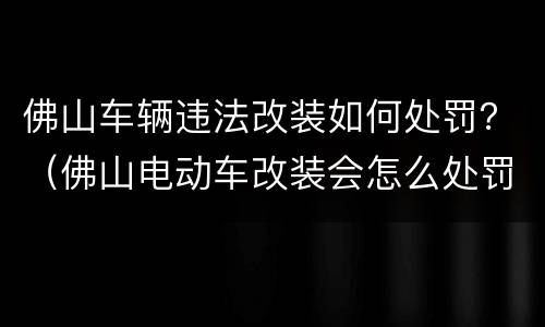 佛山车辆违法改装如何处罚？（佛山电动车改装会怎么处罚）