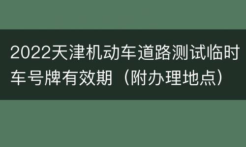 2022天津机动车道路测试临时车号牌有效期（附办理地点）