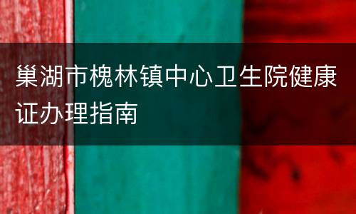 巢湖市槐林镇中心卫生院健康证办理指南