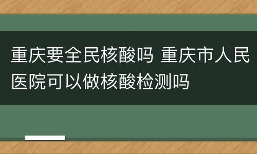 重庆要全民核酸吗 重庆市人民医院可以做核酸检测吗