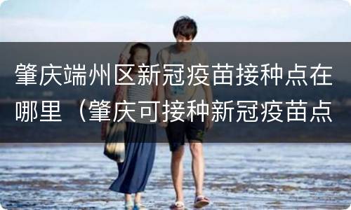 肇庆端州区新冠疫苗接种点在哪里（肇庆可接种新冠疫苗点）