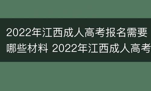 2022年江西成人高考报名需要哪些材料 2022年江西成人高考报名需要哪些材料和证件