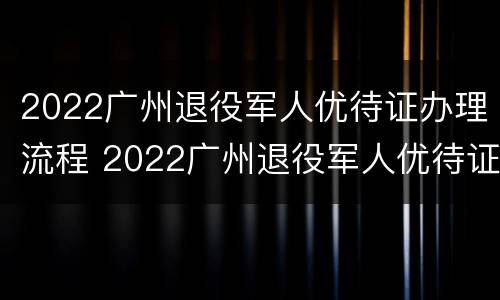 2022广州退役军人优待证办理流程 2022广州退役军人优待证办理流程图