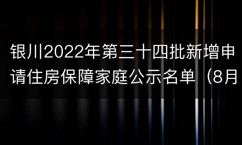 银川2022年第三十四批新增申请住房保障家庭公示名单（8月）