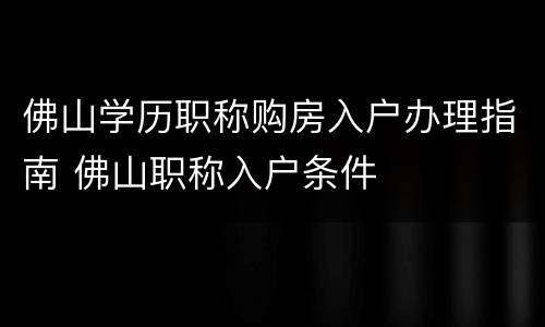 佛山学历职称购房入户办理指南 佛山职称入户条件
